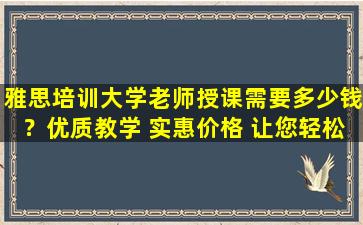 雅思培训大学老师授课需要多少钱？优质教学 实惠价格 让您轻松备战雅思考试！